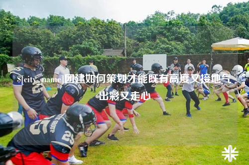 和田团建如何策划才能既有高度又接地气出彩又走心